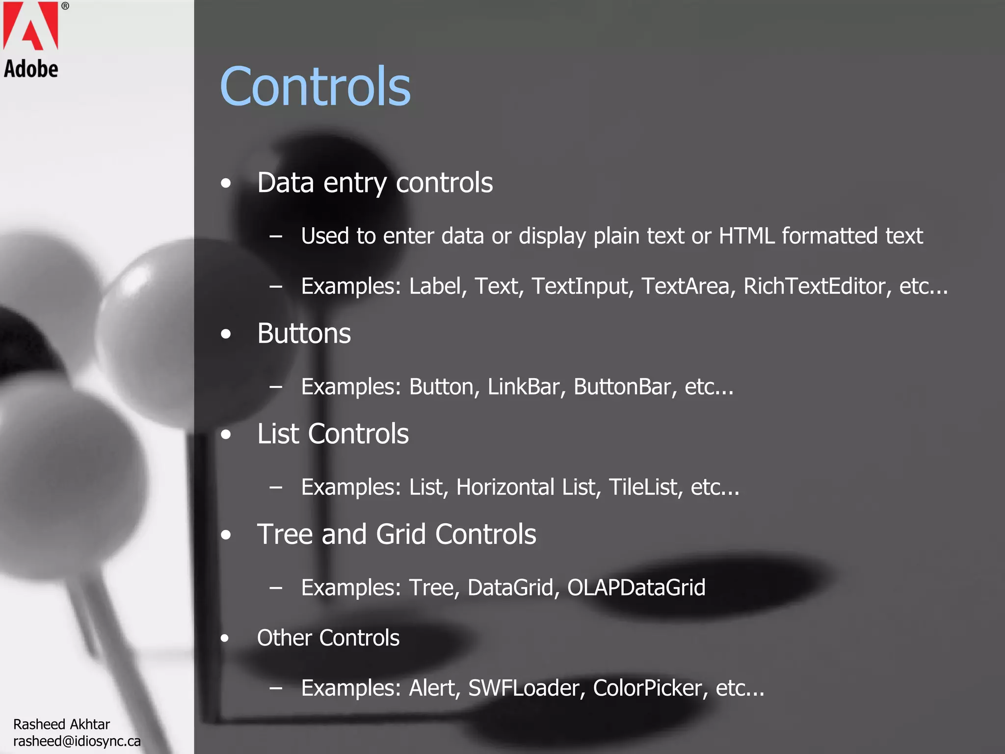 Controls Data entry controls Used to enter data or display plain text or HTML formatted text Examples: Label, Text, TextInput, TextArea, RichTextEditor, etc... Buttons Examples: Button, LinkBar, ButtonBar, etc... List Controls Examples: List, Horizontal List, TileList, etc... Tree and Grid Controls Examples: Tree, DataGrid, OLAPDataGrid Other Controls Examples: Alert, SWFLoader, ColorPicker, etc... Rasheed Akhtar [email_address] 