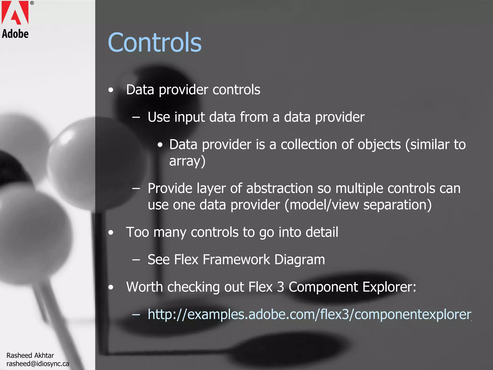 Controls Data provider controls Use input data from a data provider Data provider is a collection of objects (similar to array) Provide layer of abstraction so multiple controls can use one data provider (model/view separation) Too many controls to go into detail See Flex Framework Diagram Worth checking out Flex 3 Component Explorer: http://examples.adobe.com/flex3/componentexplorer/explorer.html Rasheed Akhtar [email_address] 