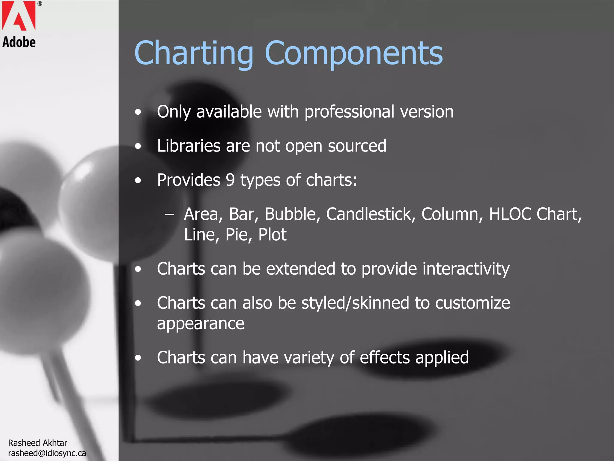 Charting Components Only available with professional version Libraries are not open sourced Provides 9 types of charts: Area, Bar, Bubble, Candlestick, Column, HLOC Chart, Line, Pie, Plot Charts can be extended to provide interactivity Charts can also be styled/skinned to customize appearance Charts can have variety of effects applied Rasheed Akhtar [email_address] 