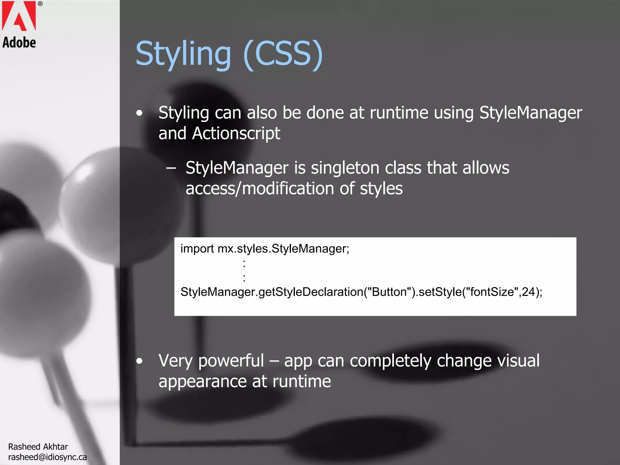 Styling (CSS) Styling can also be done at runtime using StyleManager and Actionscript StyleManager is singleton class that allows access/modification of styles  Very powerful – app can completely change visual appearance at runtime import mx.styles.StyleManager; : : StyleManager.getStyleDeclaration(&quot;Button&quot;).setStyle(&quot;fontSize&quot;,24);  Rasheed Akhtar [email_address] 