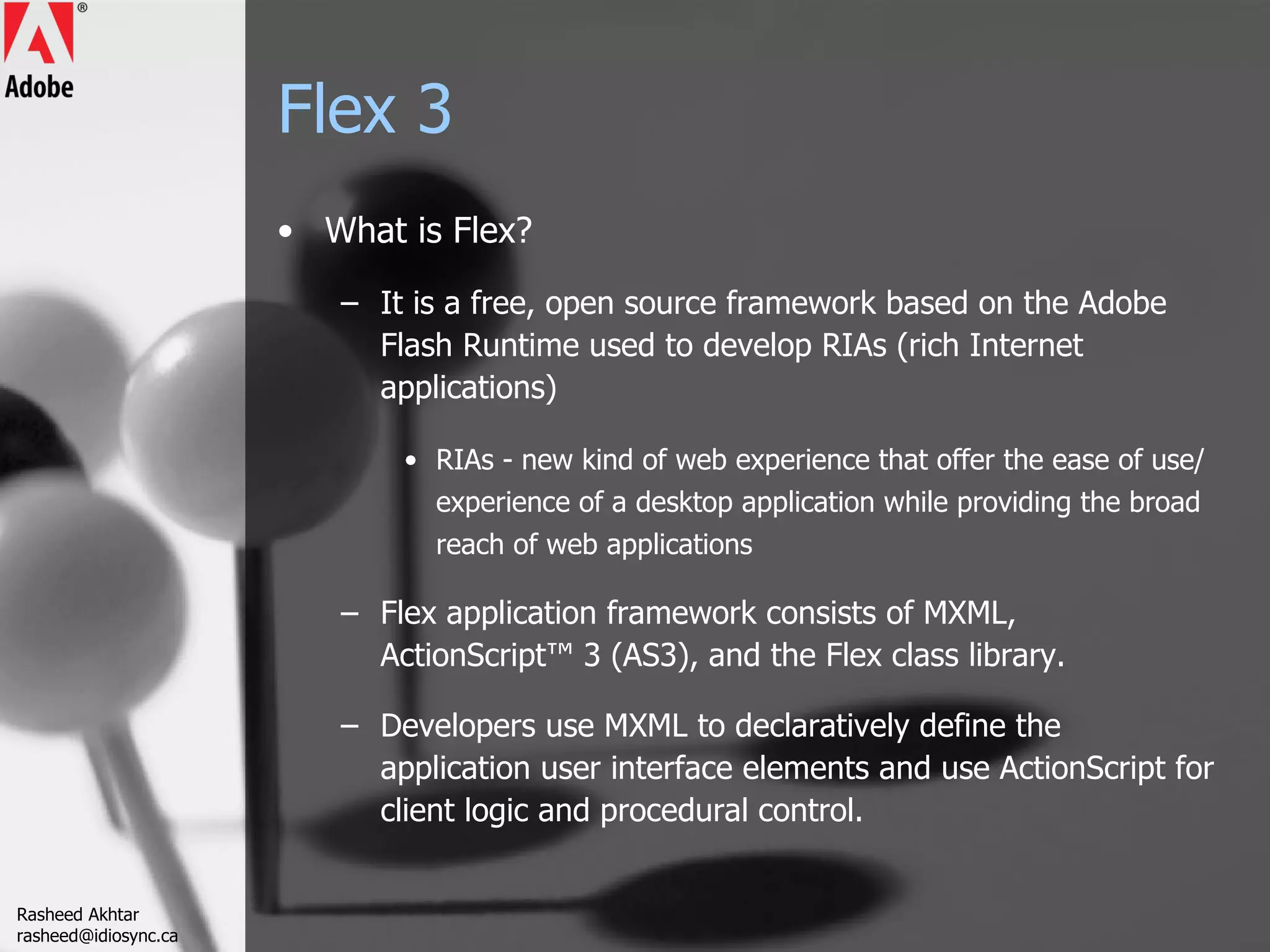 Flex 3 What is Flex? It is a free, open source framework based on the Adobe Flash Runtime used to develop RIAs (rich Internet applications) RIAs - new kind of web experience that offer the ease of use/experience of a desktop application while providing the broad reach of web applications Flex application framework consists of MXML, ActionScript™ 3 (AS3), and the Flex class library.  Developers use MXML to declaratively define the application user interface elements and use ActionScript for client logic and procedural control.  Rasheed Akhtar [email_address] 