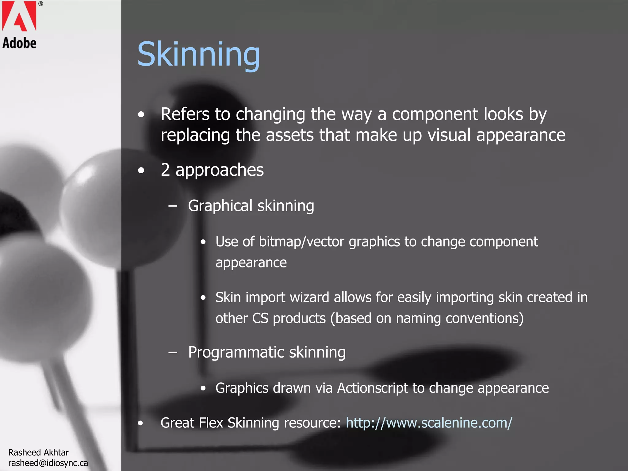 Skinning Refers to changing the way a component looks by replacing the assets that make up visual appearance 2 approaches Graphical skinning Use of bitmap/vector graphics to change component appearance Skin import wizard allows for easily importing skin created in other CS products (based on naming conventions) Programmatic skinning Graphics drawn via Actionscript to change appearance Great Flex Skinning resource:  http://www.scalenine.com/ Rasheed Akhtar [email_address] 