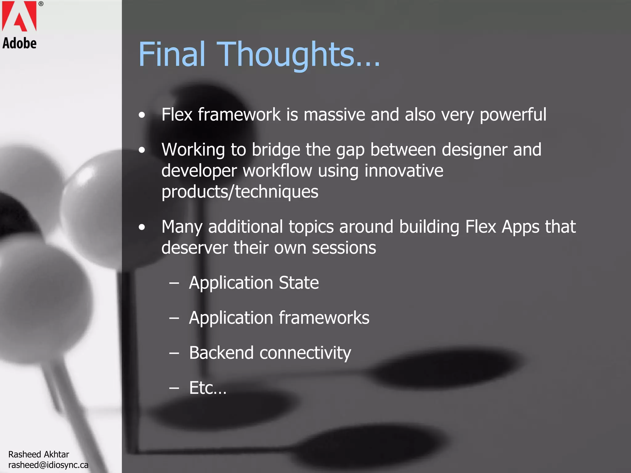 Final Thoughts… Flex framework is massive and also very powerful Working to bridge the gap between designer and developer workflow using innovative products/techniques Many additional topics around building Flex Apps that deserver their own sessions Application State Application frameworks Backend connectivity Etc… Rasheed Akhtar [email_address] 