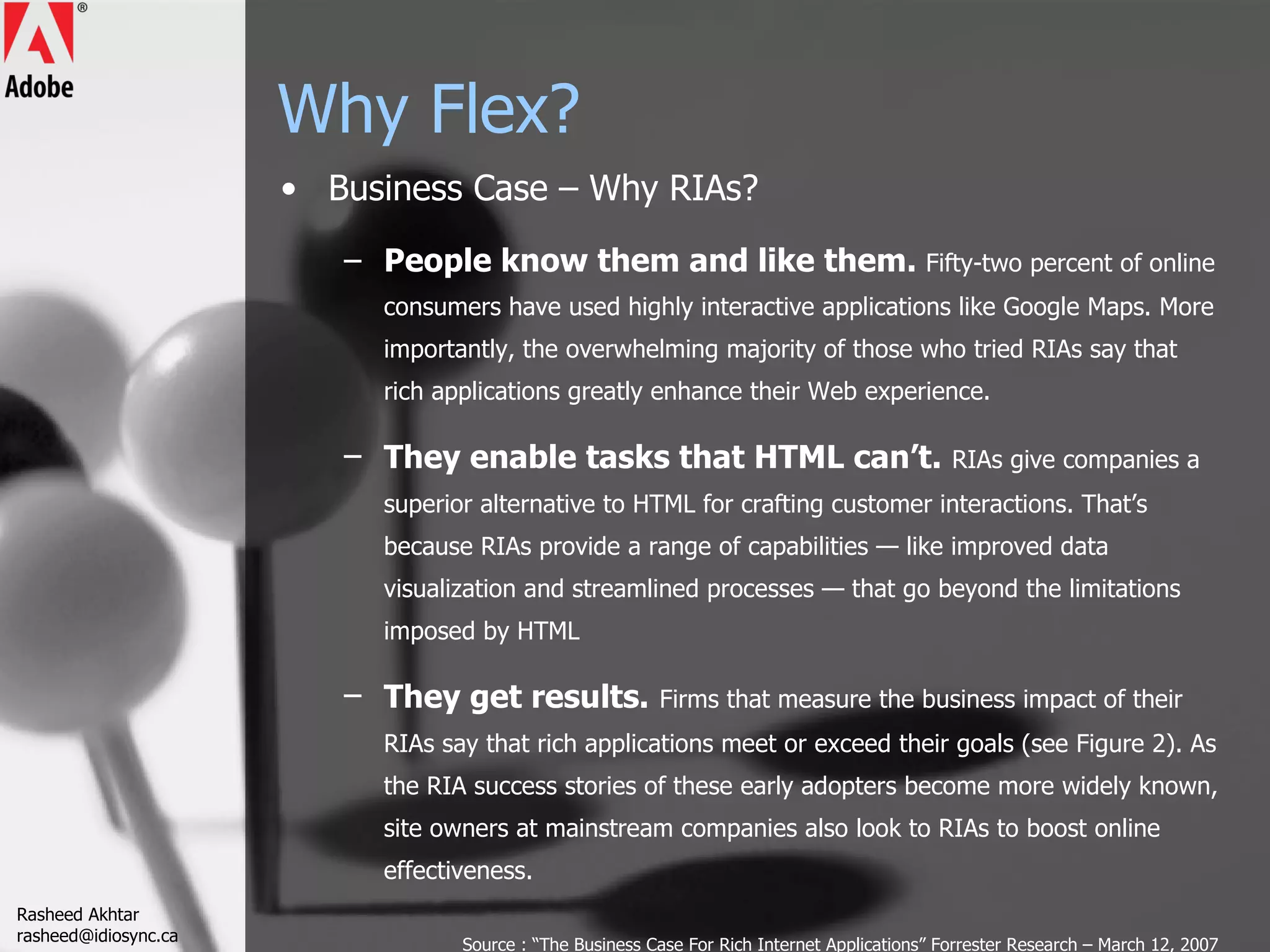 Why Flex? Business Case – Why RIAs? People know them and like them.  Fifty-two percent of online consumers have used highly interactive applications like Google Maps. More importantly, the overwhelming majority of those who tried RIAs say that rich applications greatly enhance their Web experience. They enable tasks that HTML can’t.   RIAs give companies a superior alternative to HTML for crafting customer interactions. That’s because RIAs provide a range of capabilities — like improved data visualization and streamlined processes — that go beyond the limitations imposed by HTML They get results.   Firms that measure the business impact of their RIAs say that rich applications meet or exceed their goals (see Figure 2). As the RIA success stories of these early adopters become more widely known, site owners at mainstream companies also look to RIAs to boost online effectiveness. Source : “The Business Case For Rich Internet Applications” Forrester Research – March 12, 2007 Rasheed Akhtar [email_address] 