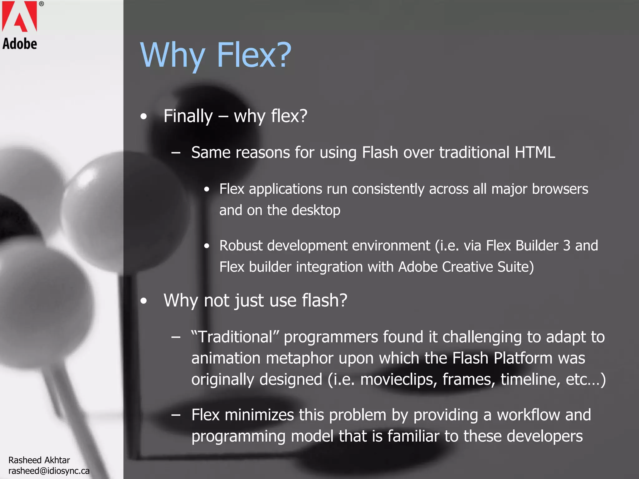 Why Flex? Finally – why flex? Same reasons for using Flash over traditional HTML Flex applications run consistently across all major browsers and on the desktop  Robust development environment (i.e. via Flex Builder 3 and Flex builder integration with Adobe Creative Suite) Why not just use flash? “ Traditional” programmers found it challenging to adapt to animation metaphor upon which the Flash Platform was originally designed (i.e. movieclips, frames, timeline, etc…) Flex minimizes this problem by providing a workflow and programming model that is familiar to these developers  Rasheed Akhtar [email_address] 