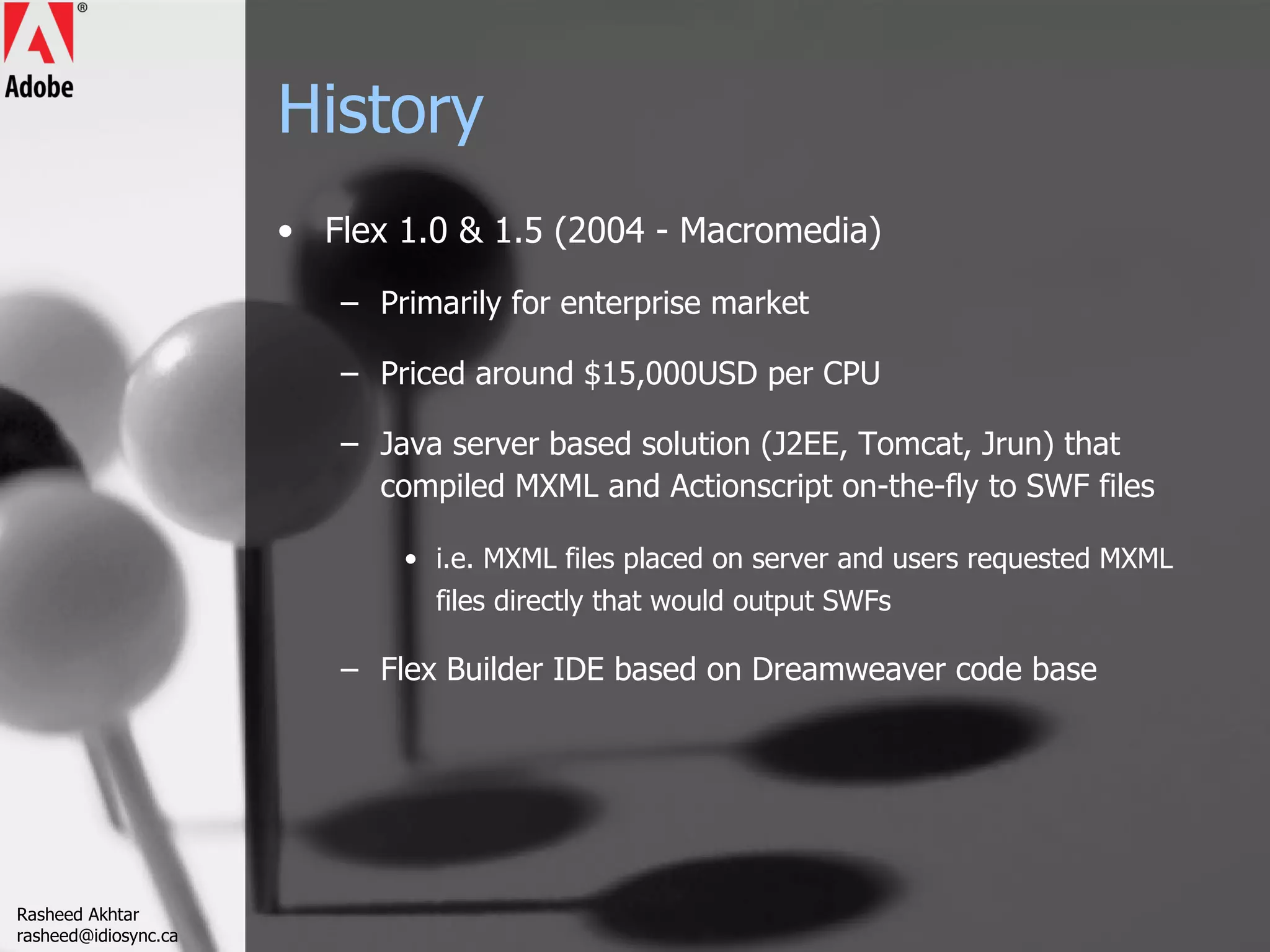 History Flex 1.0 & 1.5 (2004 - Macromedia) Primarily for enterprise market Priced around $15,000USD per CPU Java server based solution (J2EE, Tomcat, Jrun) that compiled MXML and Actionscript on-the-fly to SWF files i.e. MXML files placed on server and users requested MXML files directly that would output SWFs Flex Builder IDE based on Dreamweaver code base Rasheed Akhtar [email_address] 