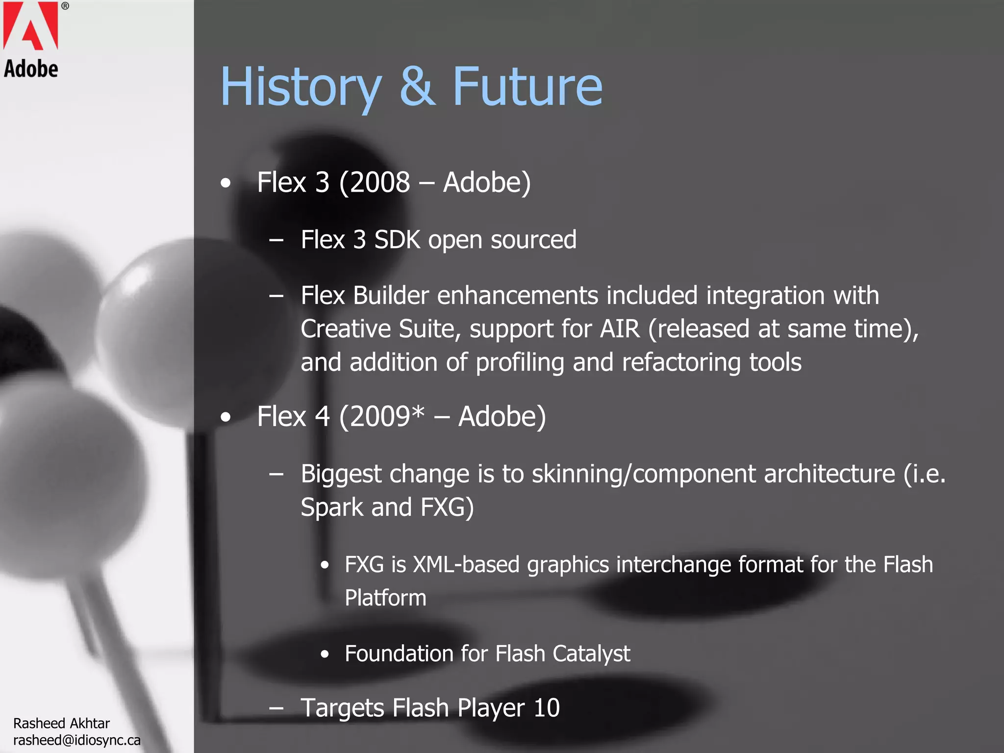 History & Future Flex 3 (2008 – Adobe) Flex 3 SDK open sourced Flex Builder enhancements included integration with Creative Suite, support for AIR (released at same time), and addition of profiling and refactoring tools Flex 4 (2009* – Adobe) Biggest change is to skinning/component architecture (i.e. Spark and FXG) FXG is XML-based graphics interchange format for the Flash Platform Foundation for Flash Catalyst Targets Flash Player 10 Rasheed Akhtar [email_address] 