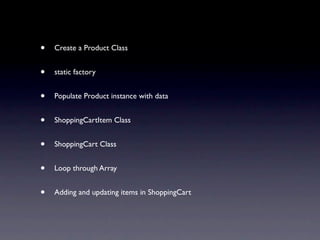 •   Create a Product Class


•   static factory


•   Populate Product instance with data


•   ShoppingCartItem Class


•   ShoppingCart Class


•   Loop through Array


•   Adding and updating items in ShoppingCart
 