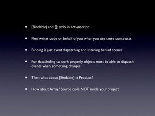 •   [Bindable] and {}; redo in actionscript


•   Flex writes code on behalf of you when you use these constructs


•   Binding is just event dispatching and listening behind scenes


•   For databinding to work properly, objects must be able to dispatch
    events when something changes


•   Then what about [Bindable] in Product?


•   How about Array? Source code NOT inside your project
 