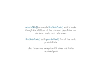 attachSkin() also calls ﬁndSkinParts() which looks
though the children of the skin and populates our
         declared static part references

ﬁndSkinParts() calls partAdded() for all the static
                   parts it ﬁnds

  also throws an exception if it does not ﬁnd a
                 required part
 