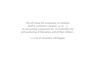 this will cause the component, its container
        (and its containers container, so on ...),
 its surrounding components etc. to recalculate size
and positioning of themselves and all their children ..

         i.e a lot of calculation will happen.
 