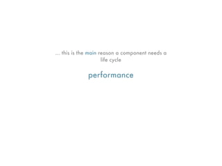 ... this is the main reason a component needs a
                      life cycle


             performance
 