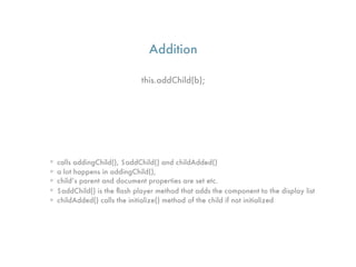 Addition

                             this.addChild(b);




• calls addingChild(), $addChild() and childAdded()
• a lot happens in addingChild(),
• child’s parent and document properties are set etc.
• $addChild() is the ﬂash player method that adds the component to the display list
• childAdded() calls the initialize() method of the child if not initialized
 
