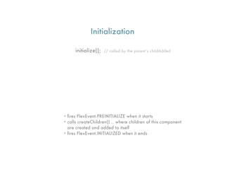 Initialization

      initialize();   // called by the parent’s childAdded




• ﬁres FlexEvent.PREINITIALIZE when it starts
• calls createChildren() .. where children of this component
  are created and added to itself
• ﬁres FlexEvent.INITIALIZED when it ends
 