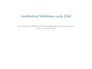 Invalidation/Validation cycle (Life)

the invalidation methods tell the LayoutManager that a component is
                       now in an invalid state
 
