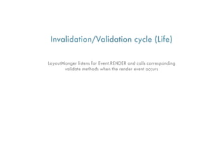 Invalidation/Validation cycle (Life)

LayoutManger listens for Event.RENDER and calls corresponding
       validate methods when the render event occurs
 