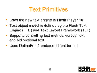 Text Primitives Uses the new text engine in Flash Player 10 Text object model is defined by the Flash Text Engine (FTE) and Text Layout Framework (TLF) Supports controlling text metrics, vertical text and bidirectional text Uses DefineFont4 embedded font format 18 
