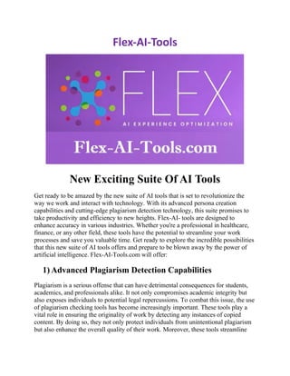 Flex-AI-Tools
New Exciting Suite Of AI Tools
Get ready to be amazed by the new suite of AI tools that is set to revolutionize the
way we work and interact with technology. With its advanced persona creation
capabilities and cutting-edge plagiarism detection technology, this suite promises to
take productivity and efficiency to new heights. Flex-AI- tools are designed to
enhance accuracy in various industries. Whether you're a professional in healthcare,
finance, or any other field, these tools have the potential to streamline your work
processes and save you valuable time. Get ready to explore the incredible possibilities
that this new suite of AI tools offers and prepare to be blown away by the power of
artificial intelligence. Flex-AI-Tools.com will offer:
1) Advanced Plagiarism Detection Capabilities
Plagiarism is a serious offense that can have detrimental consequences for students,
academics, and professionals alike. It not only compromises academic integrity but
also exposes individuals to potential legal repercussions. To combat this issue, the use
of plagiarism checking tools has become increasingly important. These tools play a
vital role in ensuring the originality of work by detecting any instances of copied
content. By doing so, they not only protect individuals from unintentional plagiarism
but also enhance the overall quality of their work. Moreover, these tools streamline
 