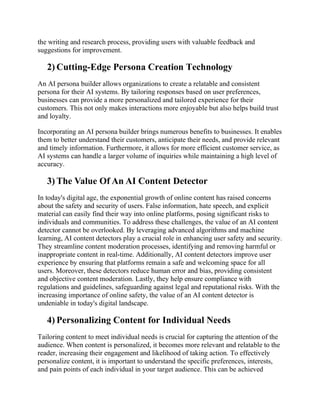 the writing and research process, providing users with valuable feedback and
suggestions for improvement.
2) Cutting-Edge Persona Creation Technology
An AI persona builder allows organizations to create a relatable and consistent
persona for their AI systems. By tailoring responses based on user preferences,
businesses can provide a more personalized and tailored experience for their
customers. This not only makes interactions more enjoyable but also helps build trust
and loyalty.
Incorporating an AI persona builder brings numerous benefits to businesses. It enables
them to better understand their customers, anticipate their needs, and provide relevant
and timely information. Furthermore, it allows for more efficient customer service, as
AI systems can handle a larger volume of inquiries while maintaining a high level of
accuracy.
3) The Value Of An AI Content Detector
In today's digital age, the exponential growth of online content has raised concerns
about the safety and security of users. False information, hate speech, and explicit
material can easily find their way into online platforms, posing significant risks to
individuals and communities. To address these challenges, the value of an AI content
detector cannot be overlooked. By leveraging advanced algorithms and machine
learning, AI content detectors play a crucial role in enhancing user safety and security.
They streamline content moderation processes, identifying and removing harmful or
inappropriate content in real-time. Additionally, AI content detectors improve user
experience by ensuring that platforms remain a safe and welcoming space for all
users. Moreover, these detectors reduce human error and bias, providing consistent
and objective content moderation. Lastly, they help ensure compliance with
regulations and guidelines, safeguarding against legal and reputational risks. With the
increasing importance of online safety, the value of an AI content detector is
undeniable in today's digital landscape.
4) Personalizing Content for Individual Needs
Tailoring content to meet individual needs is crucial for capturing the attention of the
audience. When content is personalized, it becomes more relevant and relatable to the
reader, increasing their engagement and likelihood of taking action. To effectively
personalize content, it is important to understand the specific preferences, interests,
and pain points of each individual in your target audience. This can be achieved
 