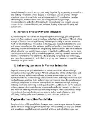 through thorough research, surveys, and analyzing data. By segmenting your audience
and crafting content that speaks directly to their needs, you can create a stronger
emotional connection and build trust with your readers. Personalization can also
extend beyond just the content itself, including personalized greetings,
recommendations, and offers. Ultimately, by personalizing your content, you can
create a deeper relationship with your audience, leading to increased loyalty and
conversions.
5) Increased Productivity and Efficiency
By harnessing our state-of-the-art image recognition technology, you can optimize
your workflow, making it more streamlined and efficient. Our suite of AI tools offers
a range of features that can significantly increase productivity in various industries.
With our advanced image recognition technology, you can automate repetitive tasks
and reduce manual errors. Our tools can quickly analyze large quantities of images,
extracting relevant information and categorizing them accurately. This saves time and
effort, allowing your team to focus on more critical tasks. Additionally, our AI tools
can integrate seamlessly with your existing systems, enabling a smooth transition and
minimal disruption to your operations. By leveraging our cutting-edge technology,
you can enhance productivity and efficiency, giving your business a competitive edge
in today's fast-paced world.
6) Enhancing Accuracy in Various Industries
Improve accuracy and precision in diverse industries with our advanced image
recognition technology. Our suite of AI tools utilizes state-of-the-art algorithms and
machine learning techniques to enhance accuracy across various sectors. In the
healthcare industry, our technology can accurately detect and diagnose diseases from
medical images, enabling faster and more precise treatment plans. In manufacturing,
our image recognition system can identify defective products with high accuracy,
reducing waste and improving overall quality control. Additionally, our AI tools can
enhance accuracy in the retail sector by accurately analyzing customer preferences
and behavior, enabling personalized marketing strategies. With our advanced image
recognition technology, businesses can achieve higher levels of accuracy and
efficiency, leading to increased productivity and customer satisfaction.
Explore the Incredible Possibilities
Imagine the incredible possibilities that open up to you when you harness the power
of our advanced image recognition technology, revolutionizing the way you operate
and unlocking a world of untapped potential. With our suite of AI tools, you can
 