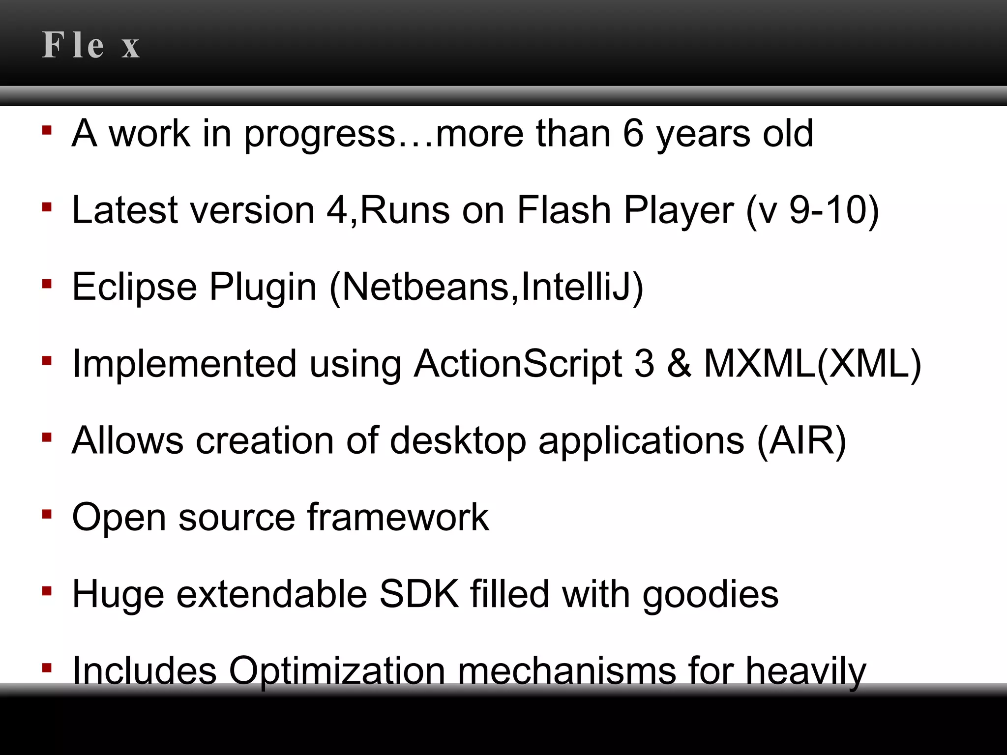 Flex A work in progress…more than 6 years old Latest version 4,Runs on Flash Player (v 9-10) Eclipse Plugin (Netbeans,IntelliJ) Implemented using ActionScript 3 & MXML(XML) Allows creation of desktop applications (AIR) Open source framework  Huge extendable SDK filled with goodies Includes Optimization mechanisms for heavily graphical applications (Allow you to do everything)  
