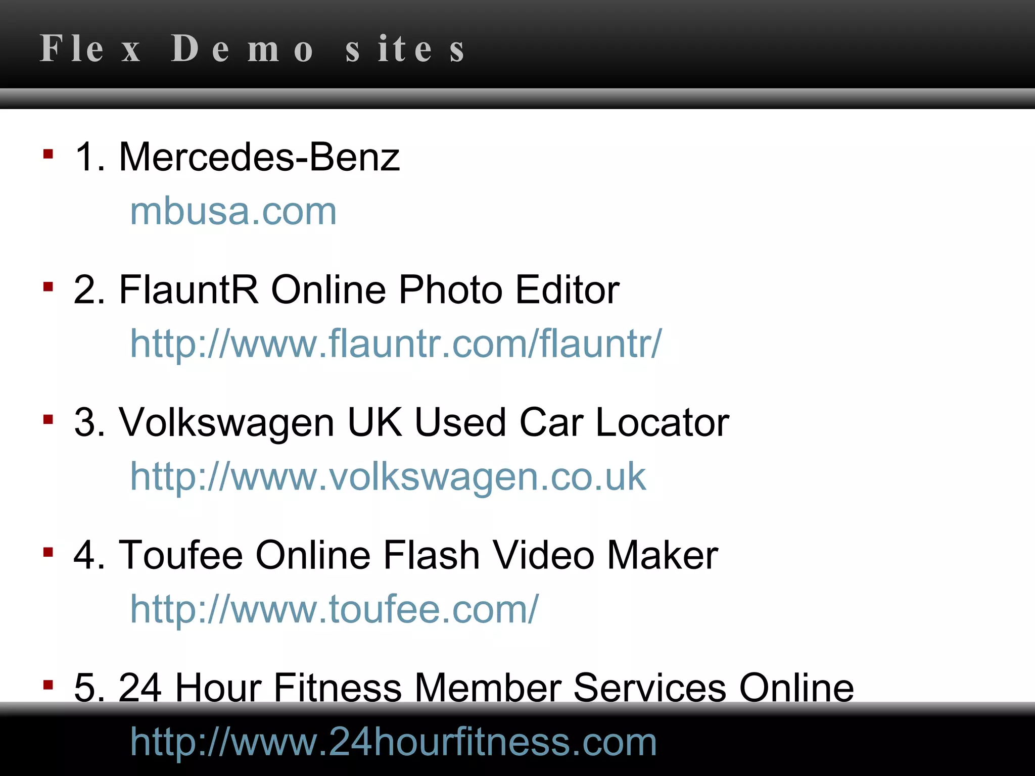 Flex Demo sites 1. Mercedes-Benz       mbusa.com 2. FlauntR Online Photo Editor       http:// www.flauntr.com/flauntr / 3. Volkswagen UK Used Car Locator       http:// www.volkswagen.co.uk 4. Toufee Online Flash Video Maker       http:// www.toufee.com / 5. 24 Hour Fitness Member Services Online       http://www.24hourfitness.com 
