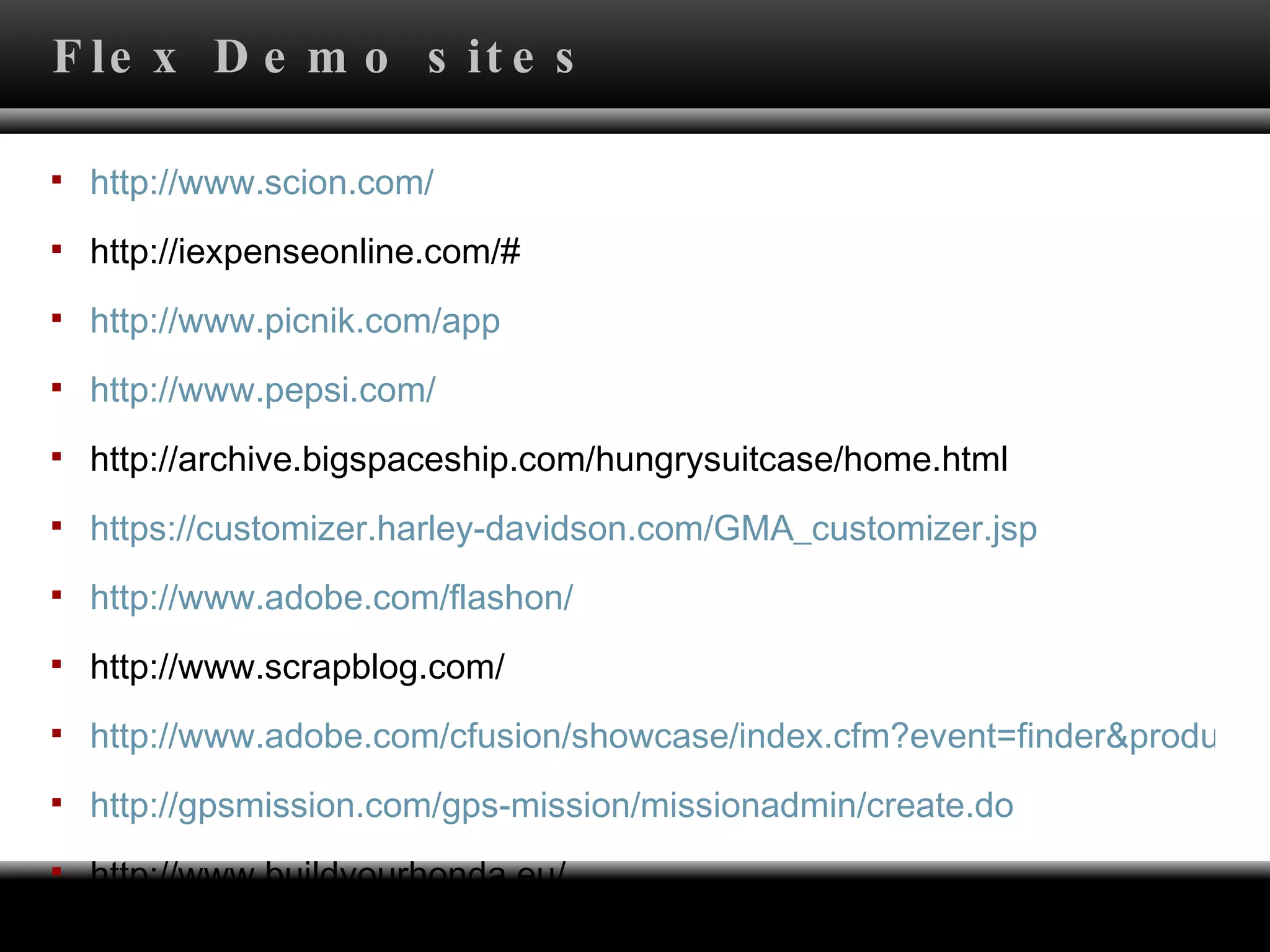 http://www.scion.com/ http://iexpenseonline.com/# http:// www.picnik.com /app http:// www.pepsi.com / http://archive.bigspaceship.com/hungrysuitcase/home.html https://customizer.harley-davidson.com/GMA_customizer.jsp http://www.adobe.com/flashon/ http://www.scrapblog.com/ http://www.adobe.com/cfusion/showcase/index.cfm?event=finder&productid=26724&loc=en_us http://gpsmission.com/gps-mission/missionadmin/create.do http://www.buildyourhonda.eu/ Flex Demo sites 