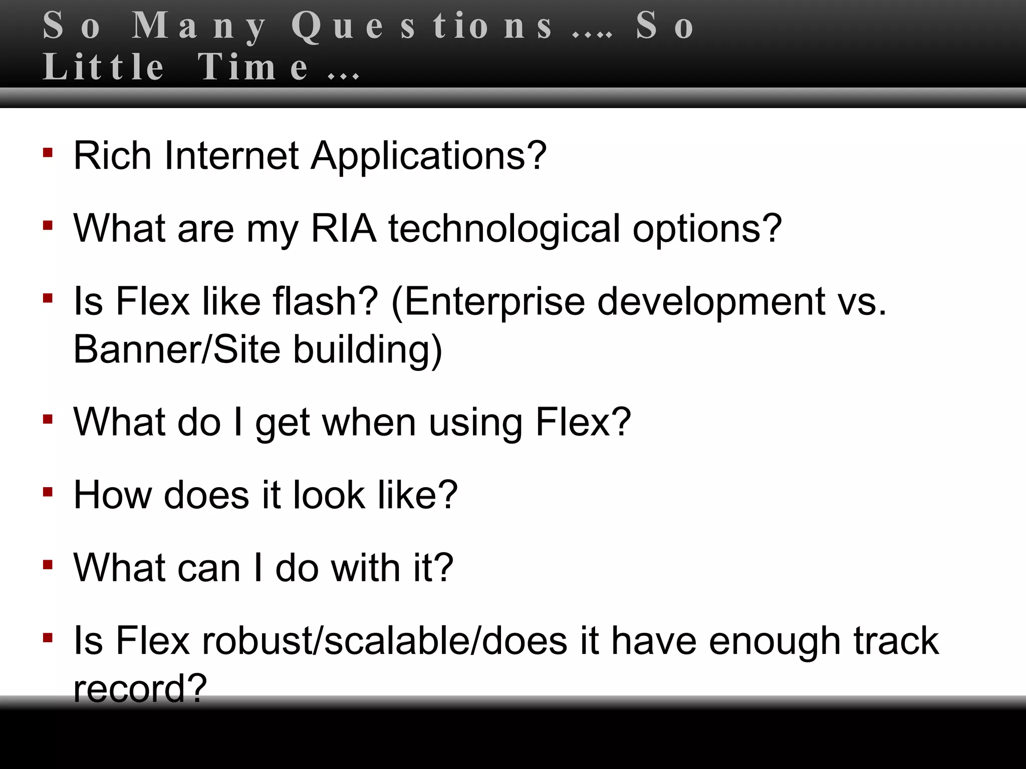 So Many Questions…. So Little Time… Rich Internet Applications?  What are my RIA technological options? Is Flex like flash? (Enterprise development vs. Banner/Site building) What do I get when using Flex? How does it look like?  What can I do with it? Is Flex robust/scalable/does it have enough track record? 