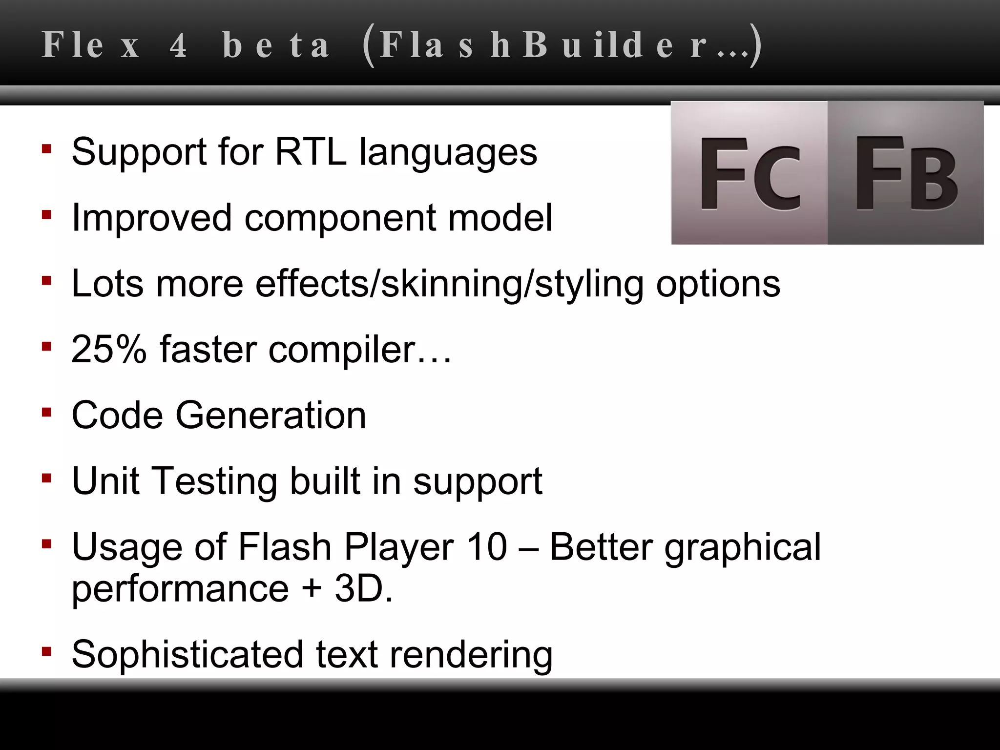 Flex 4 beta (FlashBuilder…) Support for RTL languages Improved component model Lots more effects/skinning/styling options 25% faster compiler… Code Generation Unit Testing built in support Usage of Flash Player 10 – Better graphical performance + 3D. Sophisticated text rendering 