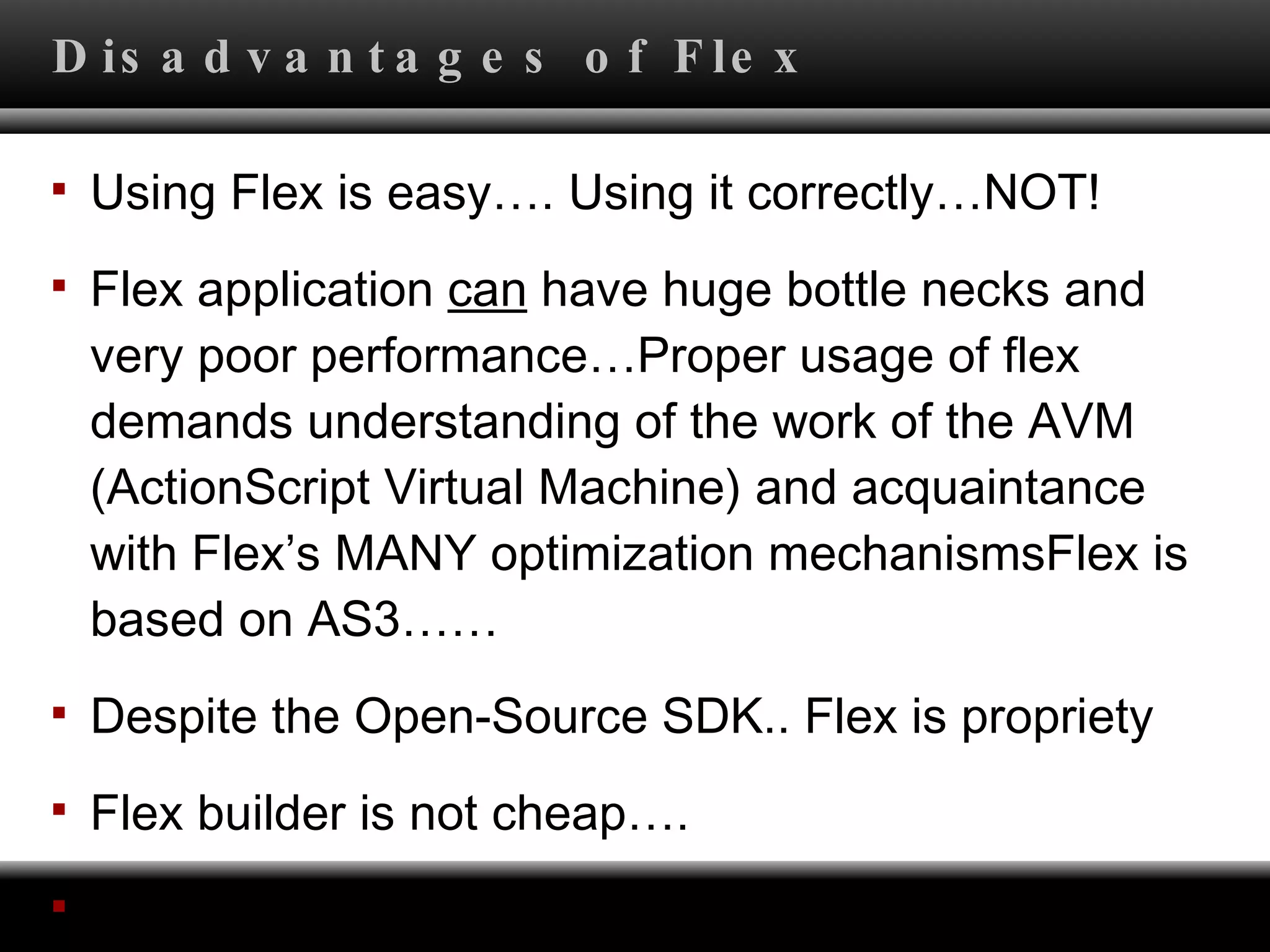 Disadvantages of Flex Using Flex is easy…. Using it correctly…NOT! Flex application  can  have huge bottle necks and very poor performance…Proper usage of flex demands understanding of the work of the AVM (ActionScript Virtual Machine) and acquaintance with Flex’s MANY optimization mechanismsFlex is based on AS3…… Despite the Open-Source SDK.. Flex is propriety Flex builder is not cheap…. Flex compiler is SLOW! 