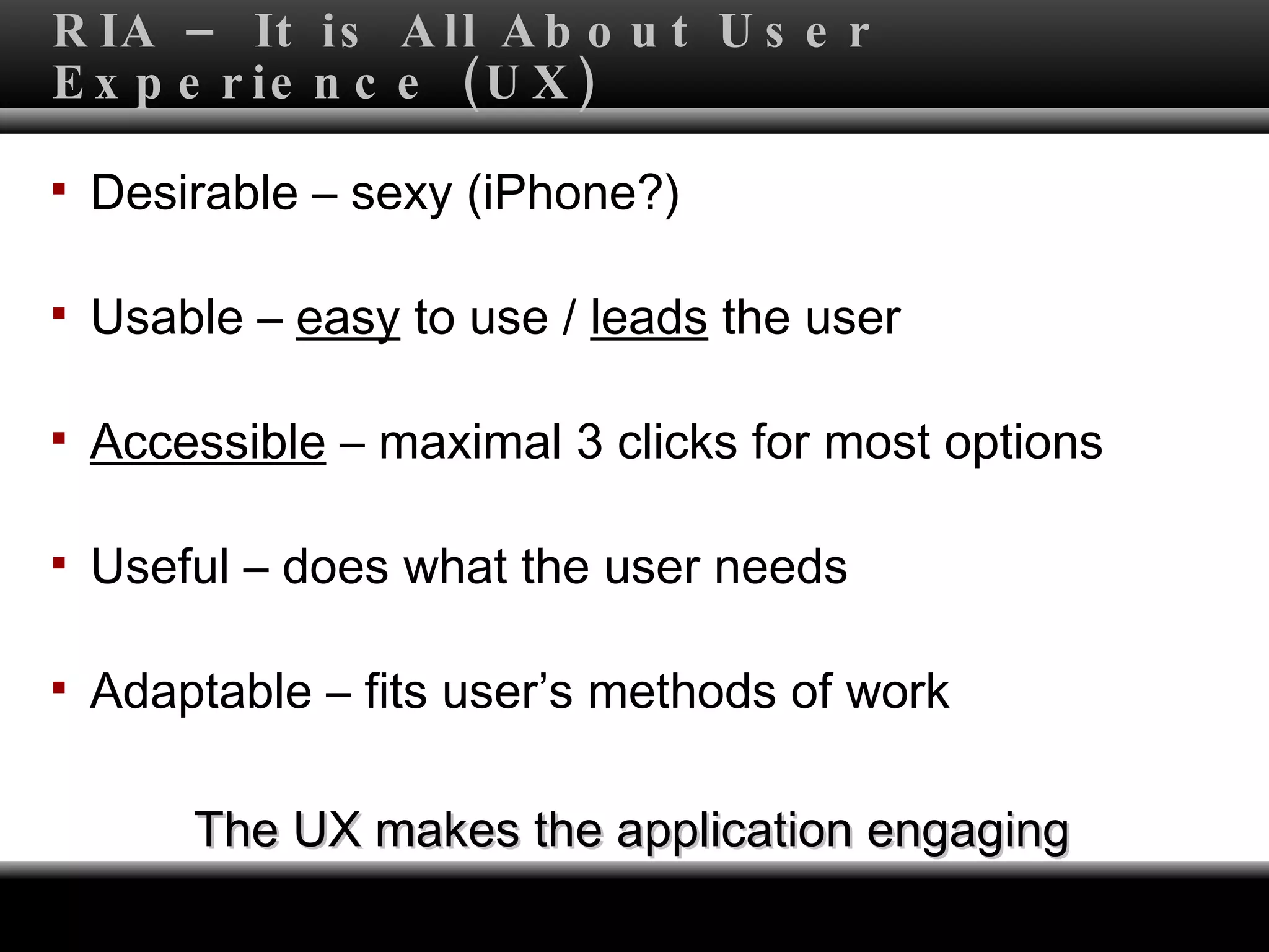 RIA – It is All About User Experience (UX) Desirable – sexy (iPhone?) Usable –  easy  to use /  leads  the user  Accessible  – maximal 3 clicks for most options  Useful – does what the user needs Adaptable – fits user’s methods of work The UX makes the application engaging 