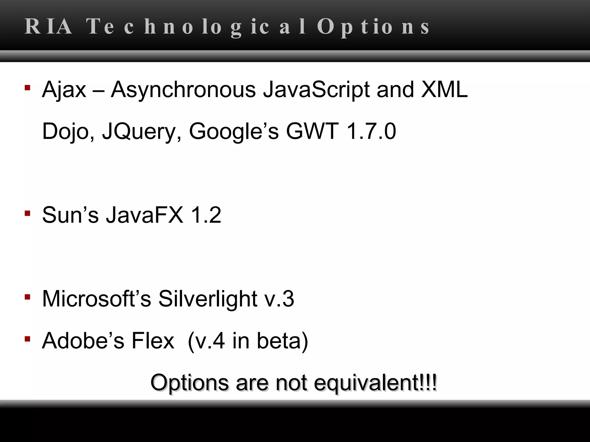RIA Technological Options Ajax – Asynchronous JavaScript and XML Dojo, JQuery, Google’s GWT 1.7.0 Sun’s JavaFX 1.2 Microsoft’s Silverlight v.3 Adobe’s Flex  (v.4 in beta) Options are not equivalent!!! 