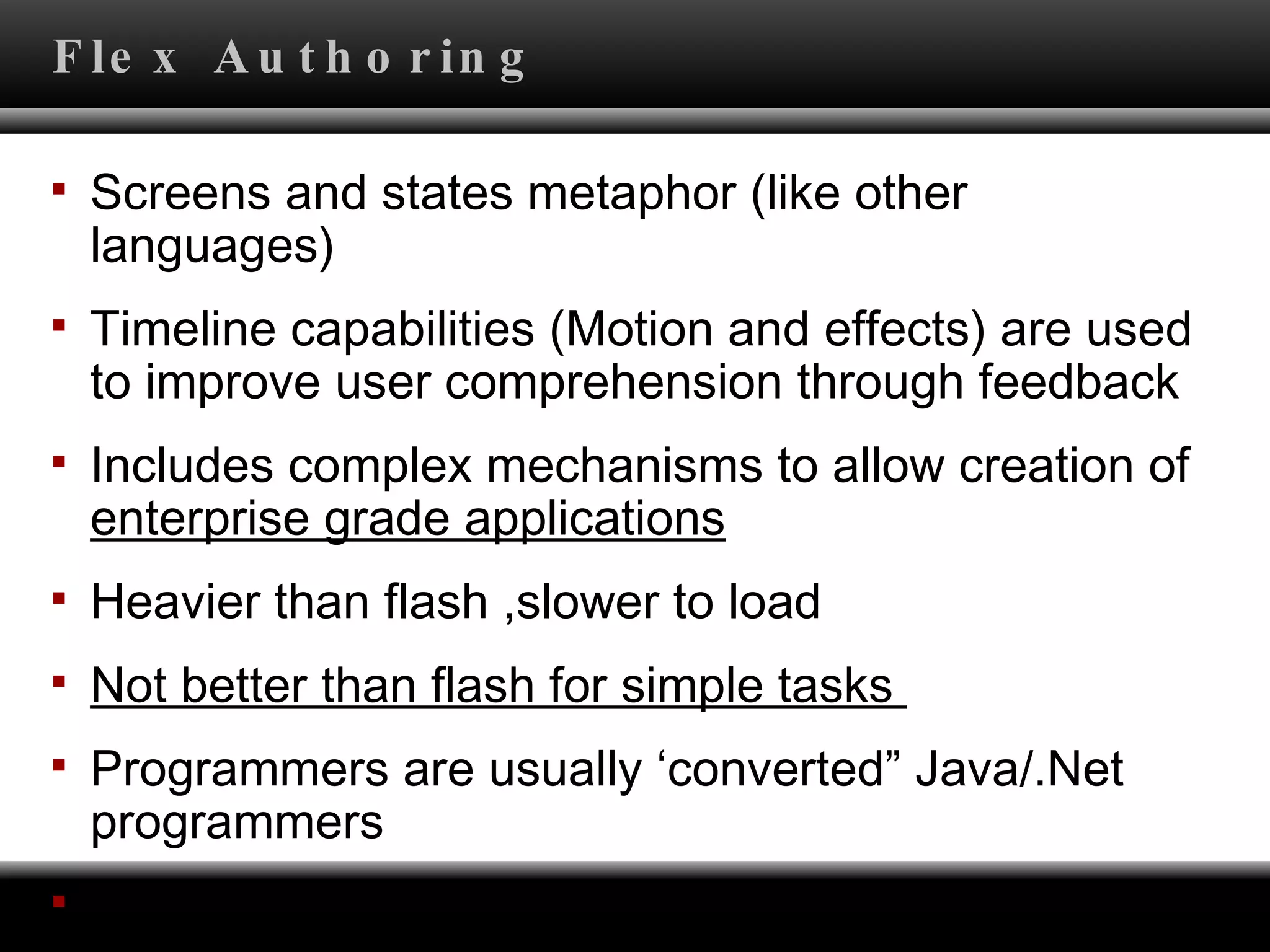 Flex Authoring Screens and states metaphor (like other languages) Timeline capabilities (Motion and effects) are used  to improve user comprehension through feedback Includes complex mechanisms to allow creation of  enterprise grade applications Heavier than flash ,slower to load Not better than flash for simple tasks  Programmers are usually ‘converted” Java/.Net programmers Created using Flex Builder (Eclipse plugin) 