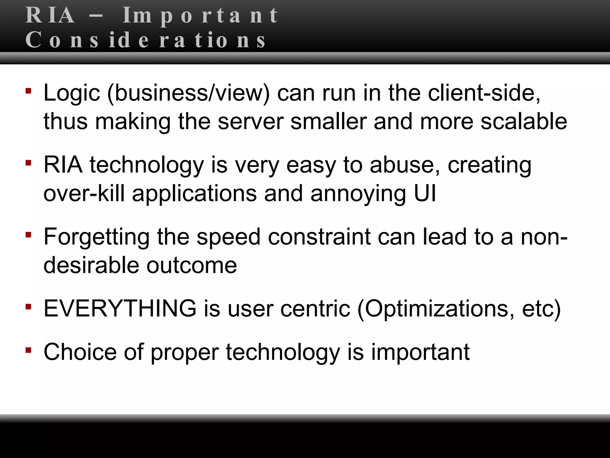 RIA – Important Considerations Logic (business/view) can run in the client-side, thus making the server smaller and more scalable RIA technology is very easy to abuse, creating over-kill applications and annoying UI Forgetting the speed constraint can lead to a non-desirable outcome EVERYTHING is user centric (Optimizations, etc) Choice of proper technology is important 