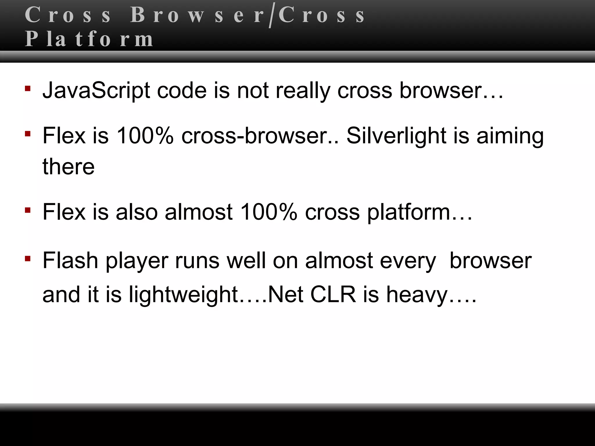 Cross Browser/Cross Platform JavaScript code is not really cross browser… Flex is 100% cross-browser.. Silverlight is aiming there Flex is also almost 100% cross platform…  Flash player runs well on almost every  browser  and it is lightweight….Net CLR is heavy…. 