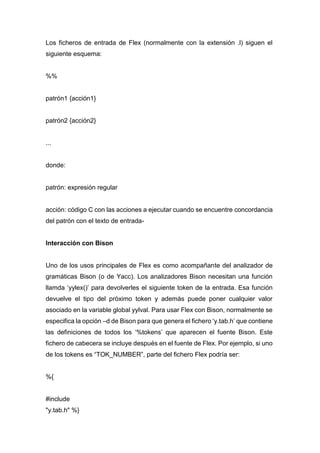 Los ficheros de entrada de Flex (normalmente con la extensión .l) siguen el
siguiente esquema:
%%
patrón1 {acción1}
patrón2 {acción2}
...
donde:
patrón: expresión regular
acción: código C con las acciones a ejecutar cuando se encuentre concordancia
del patrón con el texto de entrada-
Interacción con Bison
Uno de los usos principales de Flex es como acompañante del analizador de
gramáticas Bison (o de Yacc). Los analizadores Bison necesitan una función
llamda ‘yylex()’ para devolverles el siguiente token de la entrada. Esa función
devuelve el tipo del próximo token y además puede poner cualquier valor
asociado en la variable global yylval. Para usar Flex con Bison, normalmente se
especifica la opción –d de Bison para que genera el fichero ‘y.tab.h’ que contiene
las definiciones de todos los ‘%tokens’ que aparecen el fuente Bison. Este
fichero de cabecera se incluye después en el fuente de Flex. Por ejemplo, si uno
de los tokens es “TOK_NUMBER”, parte del fichero Flex podría ser:
%{
#include
"y.tab.h" %}
 