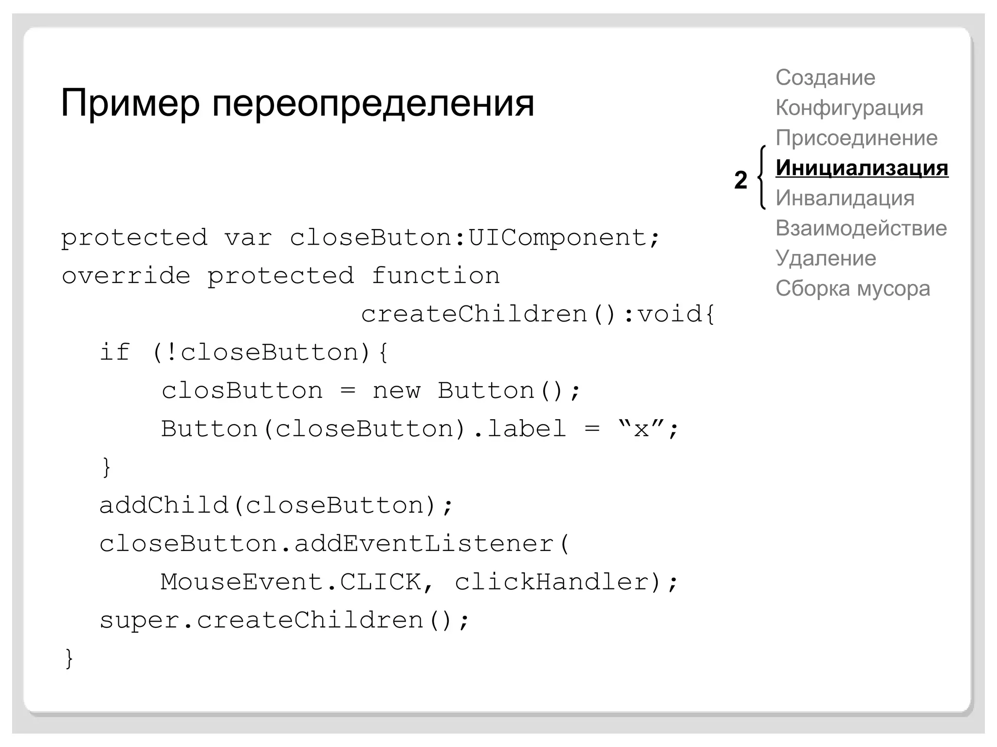 Пример переопределения protected var closeButon:UIComponent; override protected function  createChildren():void{ if (!closeButton){ closButton = new Button(); Button(closeButton).label = “x”; } addChild(closeButton); closeButton.addEventListener( MouseEvent.CLICK, clickHandler); super.createChildren(); } Создание Конфигурация Присоединение Инициализация Инвалидация Взаимодействие Удаление Сборка мусора 2 