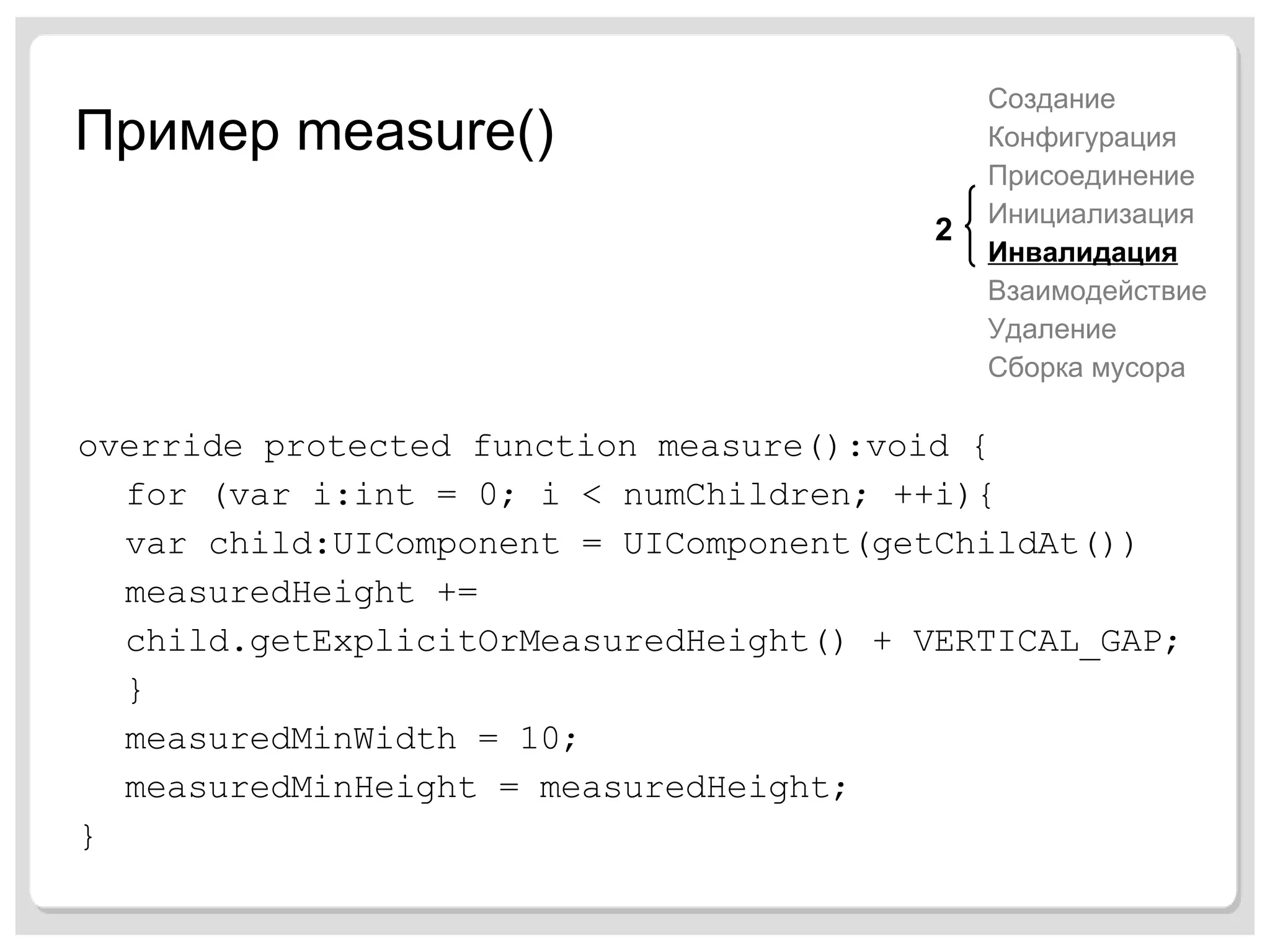 Пример  measure() override protected function measure():void { for (var i:int = 0; i < numChildren; ++i){ var child:UIComponent = UIComponent(getChildAt()) measuredHeight += child.getExplicitOrMeasuredHeight() + VERTICAL_GAP; } measuredMinWidth = 10; measuredMinHeight = measuredHeight; } Создание Конфигурация Присоединение Инициализация Инвалидация Взаимодействие Удаление Сборка мусора 2 