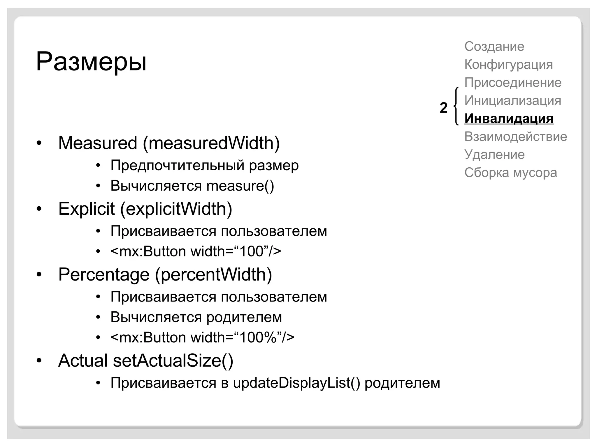 Размеры Measured (measuredWidth) Предпочтительный размер Вычисляется  measure() Explicit (explicitWidth) Присваивается пользователем <mx:Button width=“100”/> Percentage   (percentWidth) Присваивается пользователем Вычисляется родителем <mx:Button width=“100%”/> Actual setActualSize() Присваивается в  updateDisplayList()  родителем Создание Конфигурация Присоединение Инициализация Инвалидация Взаимодействие Удаление Сборка мусора 2 