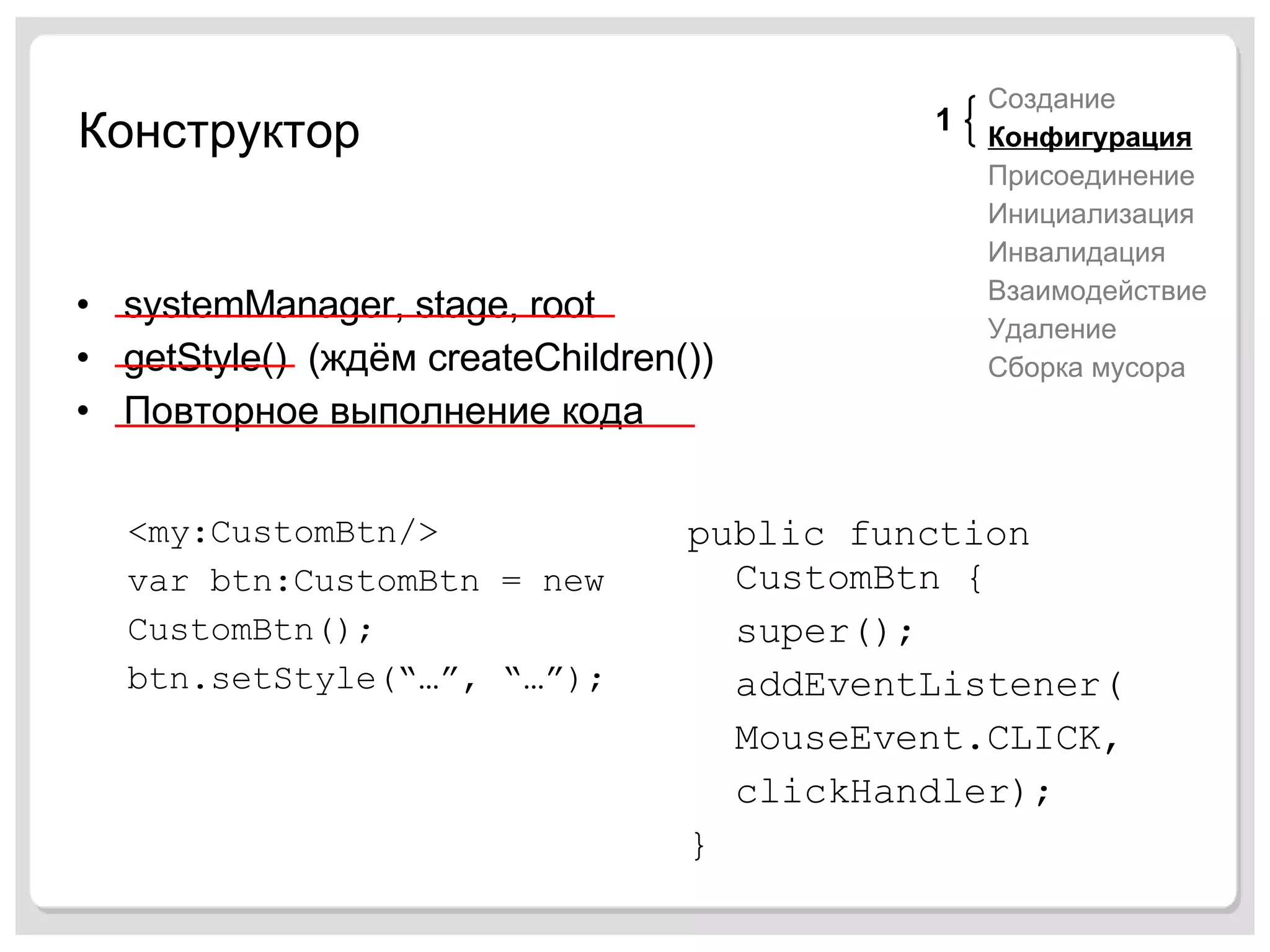 Конструктор systemManager, stage, root getStyle()  ( ждём  createChildren()) Повторное выполнение кода Создание Конфигурация Присоединение Инициализация Инвалидация Взаимодействие Удаление Сборка мусора <my:CustomBtn/> var btn:CustomBtn = new CustomBtn(); btn.setStyle(“…”, “…”); public function CustomBtn { super(); addEventListener( MouseEvent.CLICK, clickHandler); } 1 