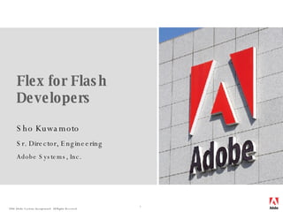 Flex for Flash Developers Sho Kuwamoto Sr. Director, Engineering Adobe Systems, Inc. 