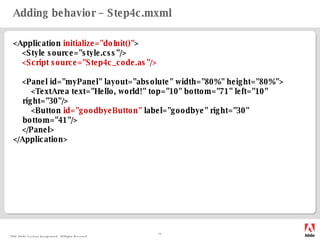 Adding behavior – Step4c.mxml <Application  initialize="doInit()" > <Style source="style.css"/> <Script source="Step4c_code.as"/> <Panel  id="myPanel"   layout="absolute" width="80%" height="80%"> <TextArea text="Hello, world!" top="10" bottom="71" left="10" right="30"/> <Button  id="goodbyeButton"  label="goodbye" right="30" bottom="41"/> </Panel> </Application> 