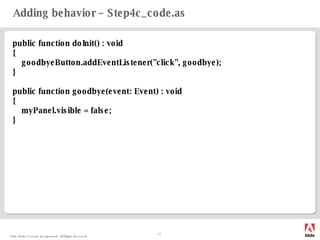 Adding behavior – Step4c_code.as public function doInit() : void { goodbyeButton.addEventListener("click", goodbye); } public function goodbye(event: Event) : void { myPanel.visible = false; } 