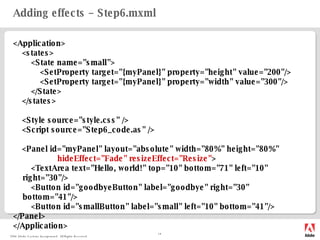 Adding effects – Step6.mxml <Application> <states> <State name="small"> <SetProperty target="{myPanel}" property="height" value="200"/> <SetProperty target="{myPanel}" property="width" value="300"/> </State> </states> <Style source="style.css" /> <Script source="Step6_code.as" /> < Panel id="myPanel" layout="absolute" width="80%" height="80%" hideEffect="Fade" resizeEffect="Resize" > <TextArea text="Hello, world!" top="10" bottom="71" left="10" right="30"/> <Button id="goodbyeButton" label="goodbye" right="30" bottom="41"/> <Button id="smallButton" label="small" left="10" bottom="41"/> </Panel> </Application> 
