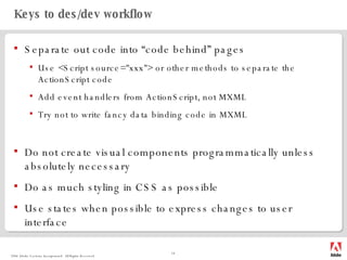 Keys to des/dev workflow Separate out code into “code behind” pages Use <Script source="xxx"> or other methods to separate the ActionScript code Add event handlers from ActionScript, not MXML Try not to write fancy data binding code in MXML Do not create visual components programmatically unless absolutely necessary Do as much styling in CSS as possible Use states when possible to express changes to user interface 