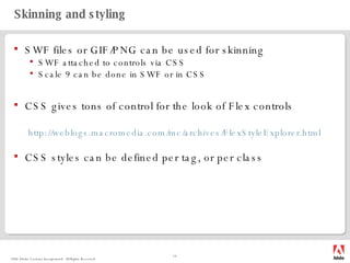 Skinning and styling SWF files or GIF/PNG can be used for skinning SWF attached to controls via CSS Scale 9 can be done in SWF or in CSS CSS gives tons of control for the look of Flex controls http:// weblogs.macromedia.com/mc/archives/FlexStyleExplorer.html CSS styles can be defined per tag, or per class 