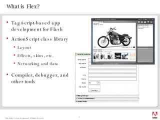 What is Flex? Tag/script-based app development for Flash ActionScript class library Layout Effects, skins, etc. Networking and data Compiler, debugger, and other tools 