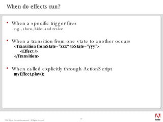 When do effects run? When a specific trigger fires e.g., show, hide, and resize When a transition from one state to another occurs <Transition fromState="xxx“ toState="yyy"> <Effect /> </Transition> When called explicitly through ActionScript myEffect.play(); 