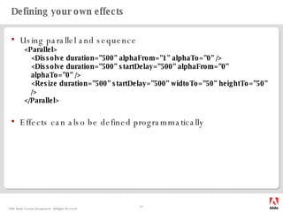 Defining your own effects Using parallel and sequence <Parallel> <Dissolve duration="500" alphaFrom="1" alphaTo="0" /> <Dissolve duration="500" startDelay="500" alphaFrom="0" alphaTo="0" /> <Resize duration="500" startDelay="500" widtoTo="50" heightTo="50" /> </Parallel> Effects can also be defined programmatically 