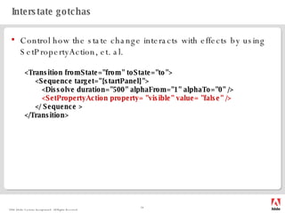 Interstate gotchas Control how the state change interacts with effects by using SetPropertyAction, et. al. <Transition fromState="from" toState="to"> <Sequence target="{startPanel}"> <Dissolve duration="500" alphaFrom="1" alphaTo="0" /> <SetPropertyAction property= "visible" value= "false" /> </ Sequence > </Transition> 